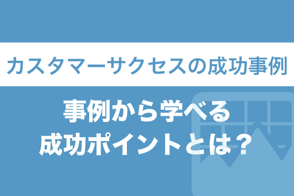 カスタマーサクセスの成功事例8選｜事例から学べる成功ポイントとは？