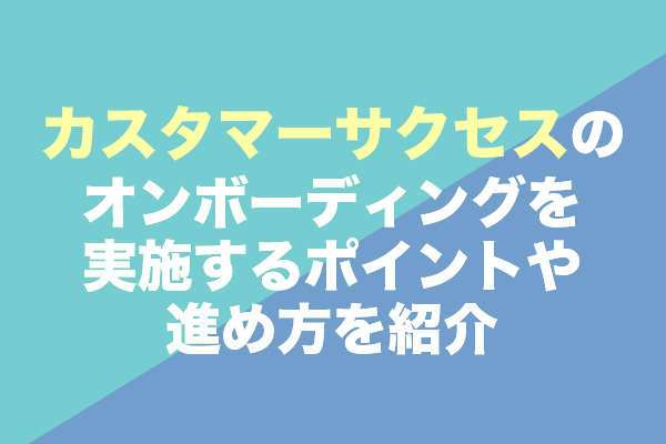 カスタマーサクセスのオンボーディングを実施するポイントや進め方を紹介