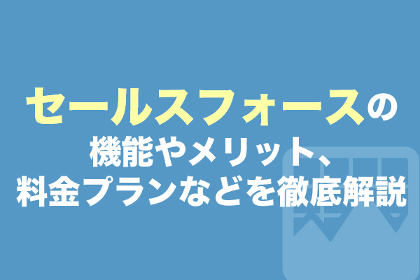 セールスフォースの機能やメリット、料金プランなどを徹底解説