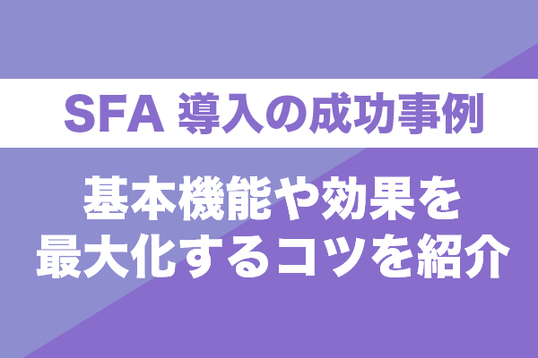 SFA導入の成功事例5選！基本機能や効果を最大化するコツを紹介