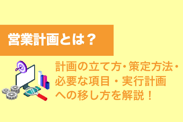 営業計画とは？計画の立て方・策定方法・必要な項目・実行計画への移し方を解説！