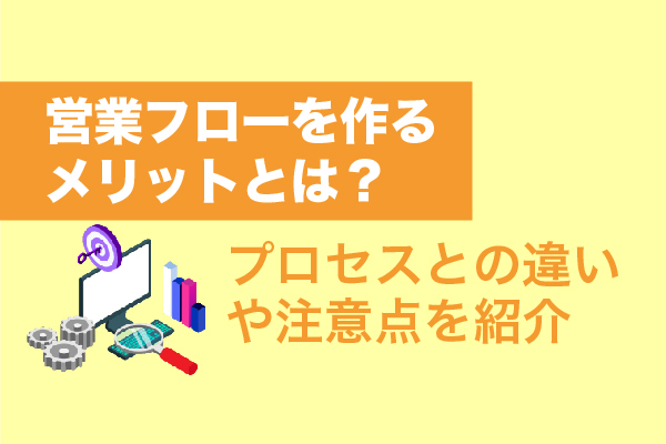 営業フローを作るメリットとは？プロセスとの違いや注意点を紹介